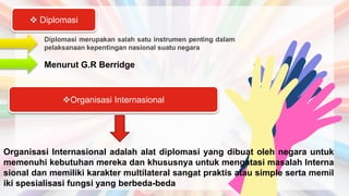 Diplomasi merupakan salah satu instrumen penting dalam
pelaksanaan kepentingan nasional suatu negara
 Diplomasi
Menurut G.R Berridge
Organisasi Internasional
Organisasi Internasional adalah alat diplomasi yang dibuat oleh negara untuk
memenuhi kebutuhan mereka dan khususnya untuk mengatasi masalah Interna
sional dan memiliki karakter multilateral sangat praktis atau simple serta memil
iki spesialisasi fungsi yang berbeda-beda
 