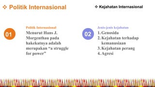  Politik Internasional
01 02Menurut Hans J.
Morgenthau pada
hakekatnya adalah
merupakan “a struggle
for power”
Politik Internasional
1.Genosida
2.Kejahatan terhadap
kemanusiaan
3.Kejahatan perang
4.Agresi
Jenis-jenis kejahatan
 Kejahatan Internasional
 
