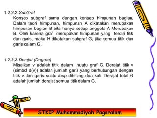 STKIP Muhammadiyah Pagaralam
1.2.2.2 SubGraf
Konsep subgraf sama dengan konsep himpunan bagian.
Dalam teori himpunan, himpunan A dikatakan merupakan
himpunan bagian B bila hanya setiap anggota A Merupakan
B. Oleh karena graf merupakan himpunan yang terdiri titik
dan garis, maka H dikatakan subgraf G, jika semua titik dan
garis dalam G.
1.2.2.3 Derajat (Degree)
Misalkan v adalah titik dalam suatu graf G. Derajat titik v
(simbol d(v)) adalah jumlah garis yang berhubungan dengan
titik v dan garis suatu loop dihitung dua kali. Derajat total G
adalah jumlah derajat semua titik dalam G.
 