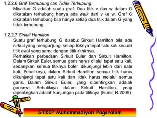 STKIP Muhammadiyah Pagaralam
1.2.2.6 Graf Terhubung dan Tidak Terhubung
Misalkan G adalah suatu graf. Dua titik v dan w dalam G
dikatakan terhubung hanya ada walk dari v ke w. Graf G
dikatakan terhubung bila hanya setiap dua titik dalam G yang
tidak terhubung.
1.2.2.7 Sirkuit Hamilton
Suatu graf terhubung G disebut Sirkuit Hamilton bila ada
sirkuit yang mengunjungi setiap titiknya tepat satu kali kecuali
titik awal yang sama dengan titik akhirnya.
Perhatikan perbedaan Sirkuit Euler dan Sirkuit Hamilton.
Dalam Sirkuit Euler, semua garis harus dilalui tepat satu kali,
sedangkan semua titiknya boleh dikunjungi lebih dari satu
kali. Sebaliknya, dalam Sirkuit Hamilton semua titik harus
dikunjungi tepat satu kali dan tidak harus melalui semua
garis. Dalam Sirkuit Euler, yang dipentingkan adalah
garisnya. Sebaliknya dalam Sirkuit Hamilton, ynag
dipentingkan adalah kunjungan pada titiknya (Munir, R.2009).
 