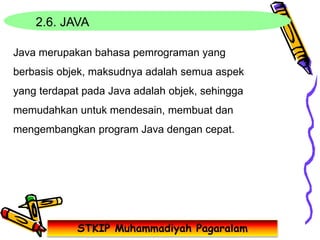STKIP Muhammadiyah Pagaralam
2.6. JAVA
Java merupakan bahasa pemrograman yang
berbasis objek, maksudnya adalah semua aspek
yang terdapat pada Java adalah objek, sehingga
memudahkan untuk mendesain, membuat dan
mengembangkan program Java dengan cepat.
 
