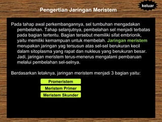 Pengertian Jaringan Meristem

keluar

Pada tahap awal perkembangannya, sel tumbuhan mengadakan
pembelahan. Tahap selanjutnya, pembelahan sel menjadi terbatas
pada bagian tertentu. Bagian tersebut memiliki sifat embrionik,
yaitu memiliki kemampuan untuk membelah. Jaringan meristem
merupakan jaringan yag tersusun atas sel-sel berukuran kecil
dalam sitoplasma yang rapat dan nukleus yang berukuran besar.
Jadi, jaringan meristem terus-menerus mengalami pembaruan
melalui pembelahan sel-selnya.
Berdasarkan letaknya, jaringan meristem menjadi 3 bagian yaitu:
Promeristem
Meristem Primer
Meristem Skunder

 