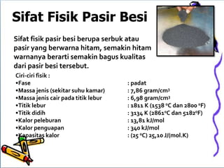 Sifat Fisik Pasir Besi
Ciri-ciri fisik :
•Fase : padat
•Massa jenis (sekitar suhu kamar) : 7,86 gram/cm3
•Massa jenis cair pada titik lebur : 6,98 gram/cm3
•Titik lebur : 1811 K (1538 0C dan 2800 0F)
•Titik didih : 3134 K (28610C dan 51820F)
•Kalor peleburan : 13,81 kJ/mol
•Kalor penguapan : 340 kJ/mol
•Kapasitas kalor : (25 0C) 25,10 J/(mol.K)
Sifat fisik pasir besi berupa serbuk atau
pasir yang berwarna hitam, semakin hitam
warnanya berarti semakin bagus kualitas
dari pasir besi tersebut.
 