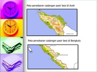 Peta persebaran cadangan pasir besi di Aceh
Peta persebaran cadangan pasir besi di Bengkulu
 