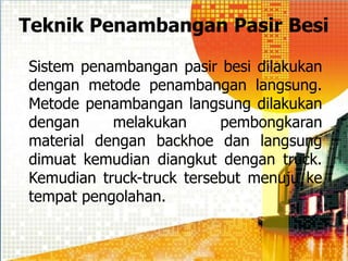 Teknik Penambangan Pasir Besi
Sistem penambangan pasir besi dilakukan
dengan metode penambangan langsung.
Metode penambangan langsung dilakukan
dengan melakukan pembongkaran
material dengan backhoe dan langsung
dimuat kemudian diangkut dengan truck.
Kemudian truck-truck tersebut menuju ke
tempat pengolahan.
 