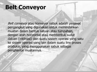 Belt Conveyor
Belt conveyor atau konveyor sabuk adalah pesawat
pengangkut yang digunakan untuk memindahkan
muatan dalam bentuk satuan atau tumpahan,
dengan arah horizontal atau membentuk sudut
dakian (inklinasi) dari suatu sistem operasi yang satu
ke sistem operasi yang lain dalam suatu line proses
produksi, yang menggunakan sabuk sebagai
penghantar muatannya.
 