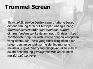 Trommel Screen
Trommel Screen berbentuk seperti tabung besar,
dimana tabung tersebut terdapat lubang-lubang.
Trommel Screen terdiri dari input dan output,
dimana feed masuk ke dalam input. Di dalam input,
feed tersebut diputar oleh screen dengan kecepatan
yang ditentukan. Feed yang tidak diinginkan akan
keluar dengan sendirinya melalui lubang yang
melalaui output. Feed yang diinginkan akan masuk
dalam penampung (storage) kemudian dialirkan
melalui belt conveyor.
 