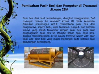 Pemisahan Pasir Besi dan Pengotor di Trommel
Screen 28#
Pasir besi dari hasil penambangan, diangkut menggunakan belt
conveyor menuju ke trommel screen 28 mesh kemudian
dilakukan penyaringan untuk memisahkan pasir besi dari
pengotornya seperti batu, akar tanaman, rumput, dan kotoran
lainnya yang masih tercampur dengan pasir besi pada saat
pengangkutan pasir besi ke stockpile bahan baku pasir besi,
dengan menyemprotkan air ke dalam trommel screen 28# agar
tidak ada pasir besi yang masih menempel pada kotoran saat
penyaringan berlangsung.
 