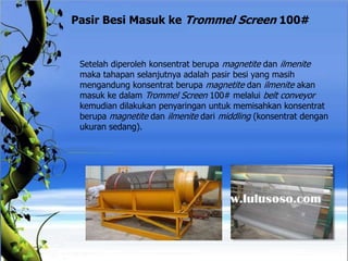 Pasir Besi Masuk ke Trommel Screen 100#
Setelah diperoleh konsentrat berupa magnetite dan ilmenite
maka tahapan selanjutnya adalah pasir besi yang masih
mengandung konsentrat berupa magnetite dan ilmenite akan
masuk ke dalam Trommel Screen 100# melalui belt conveyor
kemudian dilakukan penyaringan untuk memisahkan konsentrat
berupa magnetite dan ilmenite dari middling (konsentrat dengan
ukuran sedang).
 