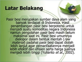 Latar Belakang
Pasir besi merupakan sumber daya alam yang
banyak terdapat di Indonesia. Hasil
penambangan pasir besi berpotensi untuk
menjadi suatu komoditas negara Indonesia
namun pengolahan pasir besi masih belum
maksimal saat ini. Pasir besi umumnya
diekspor dalam bentuk mentah (raw
material) padahal pasir besi dapat diolah
lebih lanjut agar pemanfaatannya menjadi
lebih efektif dan efisien serta harga jualnya
menjadi lebih tinggi (Yulianto et al., 2002).
 