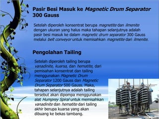 Pasir Besi Masuk ke Magnetic Drum Separator
300 Gauss
Setelah diperoleh konsentrat berupa magnetite dan ilmenite
dengan ukuran yang halus maka tahapan selanjutnya adalah
pasir besi masuk ke dalam magnetic drum separator 300 Gauss
melalui belt conveyor untuk memisahkan magnetite dari ilmenite.
Pengolahan Tailing
Setelah diperoleh tailing berupa
vanadinite, kuarsa, dan hematite, dari
pemisahan konsentrat dan tailing
menggunakan Magnetic Drum
Separator 1200 Gauss dan Magnetic
Drum Separator 500 Gauss. Maka,
tahapan selanjutnya adalah tailing
tersebut akan dipompa menggunakan
alat Humprey Spiral untuk memisahkan
vanadinite dan hematite dari tailing
akhir berupa kuarsa yang akan
dibuang ke bekas tambang.
 