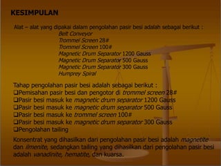 KESIMPULAN
Alat – alat yang dipakai dalam pengolahan pasir besi adalah sebagai berikut :
Belt Conveyor
Trommel Screen 28#
Trommel Screen 100#
Magnetic Drum Separator 1200 Gauss
Magnetic Drum Separator 500 Gauss
Magnetic Drum Separator 300 Gauss
Humprey Spiral
Tahap pengolahan pasir besi adalah sebagai berikut :
Pemisahan pasir besi dan pengotor di trommel screen 28#
Pasir besi masuk ke magnetic drum separator 1200 Gauss
Pasir besi masuk ke magnetic drum separator 500 Gauss
Pasir besi masuk ke trommel screen 100#
Pasir besi masuk ke magnetic drum separator 300 Gauss
Pengolahan tailing
Konsentrat yang dihasilkan dari pengolahan pasir besi adalah magnetite
dan ilmenite, sedangkan tailing yang dihasilkan dari pengolahan pasir besi
adalah vanadinite, hematite, dan kuarsa.
 