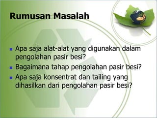 Rumusan Masalah
 Apa saja alat-alat yang digunakan dalam
pengolahan pasir besi?
 Bagaimana tahap pengolahan pasir besi?
 Apa saja konsentrat dan tailing yang
dihasilkan dari pengolahan pasir besi?
 