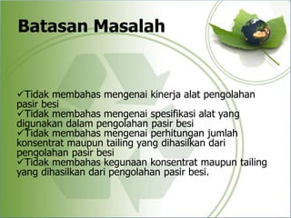 Batasan Masalah
Tidak membahas mengenai kinerja alat pengolahan
pasir besi
Tidak membahas mengenai spesifikasi alat yang
digunakan dalam pengolahan pasir besi
Tidak membahas mengenai perhitungan jumlah
konsentrat maupun tailing yang dihasilkan dari
pengolahan pasir besi
Tidak membahas kegunaan konsentrat maupun tailing
yang dihasilkan dari pengolahan pasir besi.
 