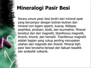 Mineralogi Pasir Besi
Secara umum pasir besi terdiri dari mineral opak
yang bercampur dengan butiran-butiran dari
mineral non logam seperti, kuarsa, feldspar,
amphibol, piroksen, biotit, dan tourmaline. Mineral
tersebut dari dari magnetit, titaniferous magnetit,
ilmenit, limonit, dan hematit. Titaniferous magnetit
adalah bagian yang cukup penting merupakan
ubahan dari magnetit dan ilmenit. Mineral bijih
pasir besi terutama berasal dari batuan basaltik
dan andesitik volkanik.
 