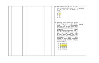 2. Nilai minimum dari f(x,y) = 4x + 5y
yang memenuhi pertidaksamaan 2x + y
≥ 7, x + y ≥ 5, x ≥ 0, dan y ≥ 0
adalah…
A. 14
B. 20
C. 23
D. 25
E. 35
3. Pedagang bunga menjual dua macam
bunga. Bunga jenis A dijual dengan
harga Rp 3.500,00/tangkai
dan bunga jenis B dijual dengan harga
Rp 1.750,00/tangkai. Pedagang tersebut
memperoleh untung
Rp 500,00/tangkai untuk bunga jenis A
dan Rp 250,00/tangkai untuk bunga
jenis B. Jika modal yang
ia miliki untuk membeli dua jenis
bunga tersebut Rp 150.000,00 dan
keranjangnya hanya dapat
memuat 80 tangkai bunga, keuntungan
maksimum yang diperoleh pedagang
tersebut adalah ….
A. Rp 20.000,00
B. Rp 25.000,00
C. Rp 30.000,00
D. Rp 32.500,00
E. Rp 37.500,00
SEDANG
SUKAR
 