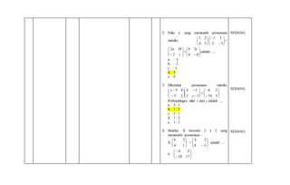 2. Nilai a yang memenuhi persamaan
matriks 





34
21








52
31
=






 c
ba
2
32
+ 





 44
2cb
adalah ....
a. – 3
b. – 2
c. –1
d. 3
e. 6
3. Diketahui persamaan matriks























516
20
12
14
25
45
y
x
.
Perbandingan nilai x dan y adalah ....
a. 3 : 1
b. 1 : 3
c. 2 : 1
d. 1 : 2
e. 1 : 1
4. Matriks X berordo 2 x 2 yang
memenuhi persamaan :
X
14
26






=
38
24







adalah ….
a.
1710
26








SEDANG
SEDANG
SEDANG
 