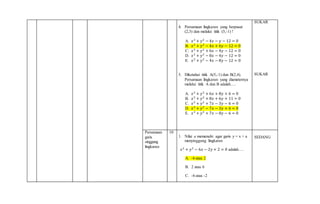 4. Persamaan lingkaran yang berpusat
(2,3) dan melalui titik (5,-1) !
A. 𝑥2
+ 𝑦2
− 4𝑥 − 𝑦 − 12 = 0
B. 𝑥2
+ 𝑦2
− 4𝑥 + 6𝑦 − 12 = 0
C. 𝑥2
+ 𝑦2
+ 6𝑥 − 4𝑦 − 12 = 0
D. 𝑥2
+ 𝑦2
− 8𝑥 − 4𝑦 − 12 = 0
E. 𝑥2
+ 𝑦2
− 4𝑥 − 8𝑦 − 12 = 0
5. Diketahui titik A(5,-1) dan B(2,4).
Persamaan lingkaran yang diameternya
melalui titik A dan B adalah….
A. 𝑥2
+ 𝑦2
+ 6𝑥 + 8𝑦 + 6 = 0
B. 𝑥2
+ 𝑦2
+ 8𝑥 + 6𝑦 + 11 = 0
C. 𝑥2
+ 𝑦2
+ 7𝑥 − 3𝑦 − 6 = 0
D. 𝑥2
+ 𝑦2
− 7𝑥 − 3𝑦 + 6 = 0
E. 𝑥2
+ 𝑦2
+ 7𝑥 − 8𝑦 − 6 = 0
SUKAR
SUKAR
Persamaan
garis
singgung
lingkaran
10
1. Nilai a memenuhi agar garis y = x + a
menyinggung lingkaran
𝑥2
+ 𝑦2
− 6𝑥 − 2𝑦 + 2 = 0 adalah….
A. -6 atau 2
B. 2 atau 6
C. -6 atau -2
SEDANG
 