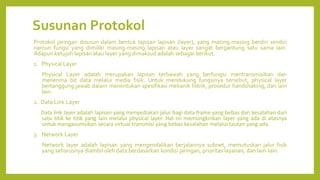 Susunan Protokol
Protokol jaringan disusun dalam bentuk lapisan lapisan (layer), yang masing-masing berdiri sendiri
namun fungsi yang dimiliki masing-masing lapisan atau layer sangat bergantung satu sama lain.
Adapun ketujuh lapisan atau layer yang dimaksud adalah sebagai berikut.
1. Physical Layer
Physical Layer adalah merupakan lapisan terbawah yang berfungsi mentransmisikan dan
menerima bit data melalui media fisik. Untuk mendukung fungsinya tersebut, physical layer
bertanggung jawab dalam menentukan spesifikasi mekanik listrik, prosedur handshaking, dan lain
lain.
2. Data Link Layer
Data link layer adalah lapisan yang menyediakan jalur bagi data frame yang bebas dari kesalahan dari
satu titik ke titik yang lain melalui physical layer. Hal ini memungkinkan layer yang ada di atasnya
untuk mengasumsikan secara virtual transmisi yang bebas kesalahan melalui tautan yang ada.
3. Network Layer
Network layer adalah lapisan yang mengendalikan berjalannya subnet, memutuskan jalur fisik
yang seharusnya diambil oleh data berdasarkan kondisi jaringan, prioritas layanan, dan lain-lain.
 