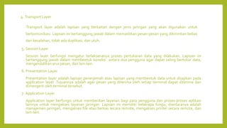 4. Transport Layer
Transport layer adalah lapisan yang berkaitan dengan jenis jaringan yang akan digunakan untuk
berkomunikasi. Lapisan ini bertanggung jawab dalam memastikan pesan-pesan yang dikirimkan bebas
dari kesalahan, tidak ada duplikasi, dan utuh.
5. Session Layer
Session layer berfungsi mengatur terlaksananya proses pertukaran data yang dilakukan. Lapisan ini
bertanggung jawab dalam membentuk koneksi antara dua pengguna agar dapat saling bertukar data,
mengendalikan arus pesan, dan lain-lain.
6. Presentation Layer
Presentation layer adalah lapisan penerjemah atau lapisan yang membentuk data untuk disajikan pada
application layer. Tujuannya adalah agar pesan yang diterima oleh setiap terminal dapat diterima dan
dimengerti oleh terminal tersebut.
7. Application Layer
Application layer berfungsi untuk memberikan layanan bagi para pengguna dan proses-proses aplikasi
lainnya untuk mengakses layanan jaringan. Lapisan ini memiliki beberapa fungsi, diantaranya adalah
manajemen jaringan, mengakses file atau berkas secara remote, mengakses printer secara remote, dan
lain-lain.
 