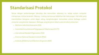 Standarisasi Protokol
Sesuai dengan perkembangan teknologi dan komunikasi sekarang ini, setiap system computer
mempunyai cirikhas tersendiri. Masing – masing mempunyai kelebihan dan kekurangan. Hal inilah yang
menimbulkan keinginan untuk dapat saling menghubungkan komunikasi antara berbagai system
computer yang beredar dipasaran. Berbagai yang berperan dalamusaha tersebut antara lain:
1. Electronic IndustriesAssociation (EIA)
2. CommitteeConsultative deTelegrapque etTelephonique (CCITT)
3. InternationalStandartOrganization (ISO)
4. American National Standart Institute (ANSI)
5. Institute of Elektrical and Electronic Enginners (IEEE)
 