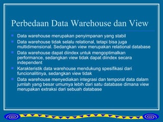Perbedaan Data Warehouse dan View Data warehouse merupakan penyimpanan yang stabil Data warehouse tidak selalu relational, tetapi bisa juga multidimensional. Sedangkan view merupakan relational database Data warehouse dapat diindex untuk mengoptimalkan performance, sedangkan view tidak dapat diindex secara independent Karakteristik data warehouse mendukung spesifikasi dari funcionalitinya, sedangkan view tidak Data warehouse menyediakan integrasi dan temporal data dalam jumlah yang besar umumya lebih dari satu database dimana view merupakan extraksi dari sebuah database  