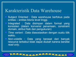 Karakteristik Data Warehouse Subject Oriented : Data warehouse berfokus pada entitas – entitas bisnis level tinggi. Integrated : Data disimpan dalam format yang konsisten (dalam konvensi penamaan, constraint domain, atribut fisik dan pengukuran) Time variant  : Data diasosiasikan dengan suatu titik waktu. Non-volatile  : Data yang berasal dari banyak resource terbebut tidak dapat diubah karena bersifat  read only . 