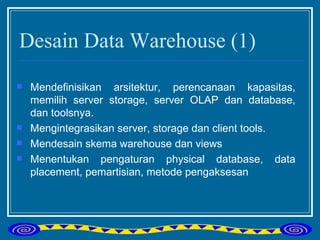 Desain Data Warehouse (1) Mendefinisikan arsitektur, perencanaan kapasitas, memilih server storage, server OLAP dan database, dan toolsnya. Mengintegrasikan server, storage dan client tools. Mendesain skema warehouse dan views Menentukan pengaturan physical database, data placement, pemartisian, metode pengaksesan 