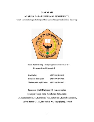 i
MAKALAH
ANALISA DATA PUSKESMAS LEMBURSITU
Untuk Memenuhi Tugas Kelompok Mata Kuliah Manajemen Informasi Teknologi
Dosen Pembimbing : Gery Sugiran Abdul Sukur ,ST
Di susun oleh : Kelompok 2
Dini Safitri (32722001D18032 )
Lulu Siti Damayanti (32722001D18056 )
Muhammad Aqil Ulumy (32722001D18063 )
Program Studi Diploma III Keperawatan
Sekolah Tinggi Ilmu Kesehatan Sukabumi
JL.Karamat No.36 , Karamat, Kec.Sukabumi, Kota Sukabumi ,
Jawa Barat 43122 , Indonesia No. Telp (0266) 210215
 