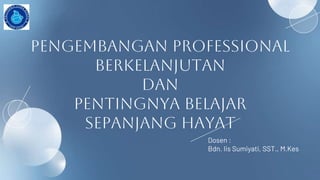 pengembangan professional
berkelanjutan
dan
pentingnya belajar
sepanjang hayat
Dosen :
Bdn. Iis Sumiyati, SST., M.Kes
 
