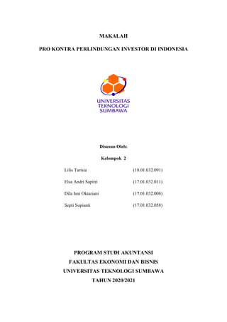 MAKALAH
PRO KONTRA PERLINDUNGAN INVESTOR DI INDONESIA
Disusun Oleh:
Kelompok 2
Lilis Tarisia (18.01.032.091)
Elsa Andri Sapitri (17.01.032.011)
Dila Isni Oktariani (17.01.032.008)
Septi Sopianti (17.01.032.058)
PROGRAM STUDI AKUNTANSI
FAKULTAS EKONOMI DAN BISNIS
UNIVERSITAS TEKNOLOGI SUMBAWA
TAHUN 2020/2021
 