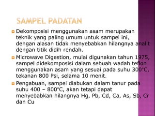  Dekomposisi menggunakan asam merupakan
teknik yang paling umum untuk sampel ini,
dengan alasan tidak menyebabkan hilangnya analit
dengan titik didih rendah.
 Microwave Digestion, mulai digunakan tahun 1975,
sampel didekomposisi dalam sebuah wadah teflon
menggunakan asam yang sesuai pada suhu 300°C,
tekanan 800 Psi, selama 10 menit.
 Pengabuan, sampel diabukan dalam tanur pada
suhu 400 – 800°C, akan tetapi dapat
menyebabkan hilangnya Hg, Pb, Cd, Ca, As, Sb, Cr
dan Cu
 