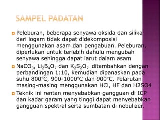  Peleburan, beberapa senyawa oksida dan silika
dari logam tidak dapat didekomposisi
menggunakan asam dan pengabuan. Peleburan,
diperlukan untuk terlebih dahulu mengubah
senyawa sehingga dapat larut dalam asam
 NaCO3, Li2B4O7 dan K2S2O7 ditambahkan dengan
perbandingan 1:10, kemudian dipanaskan pada
suhu 800°C, 900-1000°C dan 900°C. Pelarutan
masing-masing menggunakan HCl, HF dan H2SO4
 Teknik ini rentan menyebabkan gangguan di ICP
dan kadar garam yang tinggi dapat menyebabkan
gangguan spektral serta sumbatan di nebulizer.
 