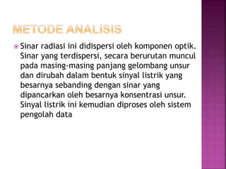  Sinar radiasi ini didispersi oleh komponen optik.
Sinar yang terdispersi, secara berurutan muncul
pada masing-masing panjang gelombang unsur
dan dirubah dalam bentuk sinyal listrik yang
besarnya sebanding dengan sinar yang
dipancarkan oleh besarnya konsentrasi unsur.
Sinyal listrik ini kemudian diproses oleh sistem
pengolah data
 