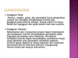  Gangguan fisika
Pelarut, reagen, gelas, dan perangkat keras pengolahan
sampel lain mungkin menghasilkan artefak dan
gangguan pada analisis sampel. Semua materi ini harus
bebas dari gangguan dan pada kondisi baik saat analisis.
 Gangguan nebulasi
Nebulization dan transportasi proses dapat terpengaruh
jika komponen matriks menyebabkan perubahan pada
tegangan permukaan atau viskositas. Perubahan
komposisi matriks dapat menyebabkan penekanan sinyal
yang signifikan atau perangkat tambahan padatan
terlarut dapat deposit di ujung nebulizer dari nebulizer
pneumatik dan di interface skimmer (mengurangi
ukuran mulut dan kinerja instrumen).
 