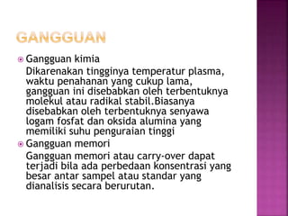  Gangguan kimia
Dikarenakan tingginya temperatur plasma,
waktu penahanan yang cukup lama,
gangguan ini disebabkan oleh terbentuknya
molekul atau radikal stabil.Biasanya
disebabkan oleh terbentuknya senyawa
logam fosfat dan oksida alumina yang
memiliki suhu penguraian tinggi
 Gangguan memori
Gangguan memori atau carry-over dapat
terjadi bila ada perbedaan konsentrasi yang
besar antar sampel atau standar yang
dianalisis secara berurutan.
 