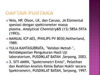 Vela, NP, Olson, LK, dan Caruso, JA Elemental
spesiasi dengan spektrometer massa
plasma. Analytical Chemistry65 (13) 585A-597A
(1993).
 MANUAL ICP AES, PHilLIPS PV 8030,Netherland,
1989.
 YULIA KANTASUBRATA, "Validasi Metod~",
Ketidakpastian Pengukuran Hasil Uji
laboratorium, PUSDIKLAT BATAN ,Serpong, 2003.
 3. SITI AMINI, "Spektrometri Emisi", Pelatihan
dan Keahlian Analisis Kimia Bahan Nuklir secara
Spektrometri, PUSDIKLAT BATAN, Serpong, 1997.
 