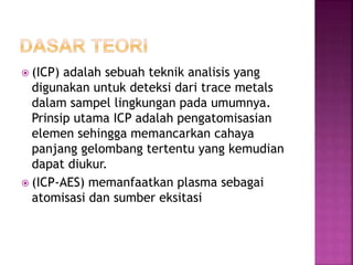  (ICP) adalah sebuah teknik analisis yang
digunakan untuk deteksi dari trace metals
dalam sampel lingkungan pada umumnya.
Prinsip utama ICP adalah pengatomisasian
elemen sehingga memancarkan cahaya
panjang gelombang tertentu yang kemudian
dapat diukur.
 (ICP-AES) memanfaatkan plasma sebagai
atomisasi dan sumber eksitasi
 
