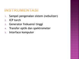 1. Sampel pengenalan sistem (nebulizer)
2. ICP torch
3. Generator frekuensi tinggi
4. Transfer optik dan spektrometer
5. Interface komputer
 