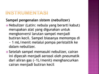 Sampel pengenalan sistem (nebulizer)
 Nebulizer (Latin: nebula yang berarti kabut)
merupakan alat yang digunakan untuk
mengkonversi larutan sampel menjadi
butiran kecil. Sampel biasanya memompa di
~ 1 mL/menit melalui pompa peristaltik ke
dalam nebulizer.
 Setelah sampel memasuki nebulizer, cairan
ini dipecah menjadi aerosol oleh pneumatik
dari aliran gas (~1L/menit) menghancurkan
cairan menjadi butiran kecil
 