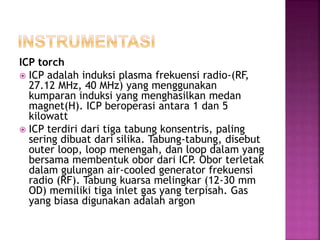 ICP torch
 ICP adalah induksi plasma frekuensi radio-(RF,
27.12 MHz, 40 MHz) yang menggunakan
kumparan induksi yang menghasilkan medan
magnet(H). ICP beroperasi antara 1 dan 5
kilowatt
 ICP terdiri dari tiga tabung konsentris, paling
sering dibuat dari silika. Tabung-tabung, disebut
outer loop, loop menengah, dan loop dalam yang
bersama membentuk obor dari ICP. Obor terletak
dalam gulungan air-cooled generator frekuensi
radio (RF). Tabung kuarsa melingkar (12-30 mm
OD) memiliki tiga inlet gas yang terpisah. Gas
yang biasa digunakan adalah argon
 