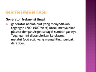 Generator frekuensi tinggi
 generator adalah alat yang menyediakan
tegangan (700-1500 Watt) untuk menyalakan
plasma dengan Argon sebagai sumber gas-nya.
Tegangan ini ditransferkan ke plasma
melalui load coil, yang mengelilingi puncak
dari obor.
 