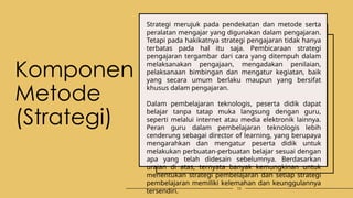 Komponen
Metode
(Strategi)
Strategi merujuk pada pendekatan dan metode serta
peralatan mengajar yang digunakan dalam pengajaran.
Tetapi pada hakikatnya strategi pengajaran tidak hanya
terbatas pada hal itu saja. Pembicaraan strategi
pengajaran tergambar dari cara yang ditempuh dalam
melaksanakan pengajaan, mengadakan penilaian,
pelaksanaan bimbingan dan mengatur kegiatan, baik
yang secara umum berlaku maupun yang bersifat
khusus dalam pengajaran.
Dalam pembelajaran teknologis, peserta didik dapat
belajar tanpa tatap muka langsung dengan guru,
seperti melalui internet atau media elektronik lainnya.
Peran guru dalam pembelajaran teknologis lebih
cenderung sebagai director of learning, yang berupaya
mengarahkan dan mengatur peserta didik untuk
melakukan perbuatan-perbuatan belajar sesuai dengan
apa yang telah didesain sebelumnya. Berdasarkan
uraian di atas, ternyata banyak kemungkinan untuk
menentukan strategi pembelajaran dan setiap strategi
pembelajaran memiliki kelemahan dan keunggulannya
tersendiri. 10
 