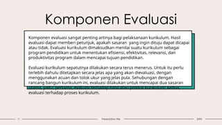 Komponen Evaluasi
11 Presentation title 20XX
Komponen evaluasi sangat penting artinya bagi pelaksanaan kurikulum. Hasil
evaluasi dapat memberi petunjuk, apakah sasaran yang ingin dituju dapat dicapai
atau tidak. Evaluasi kurikulum dimaksudkan menilai suatu kurikulum sebagai
program pendidikan untuk menentukan efisiensi, efektivitas, relevansi, dan
produktivitas program dalam mencapai tujuan pendidikan.
Evaluasi kurikulum sepatutnya dilakukan secara terus menerus. Untuk itu perlu
terlebih dahulu ditetapkan secara jelas apa yang akan dievaluasi, dengan
menggunakan acuan dan tolok ukur yang jelas pula. Sehubungan dengan
rancang bangun kurikulum ini, evaluasi dilakukan untuk mencapai dua sasaran
utama, yaitu; pertama, evaluasi terhadap hasil atau produk kurikulum; kedua,
evaluasi terhadap proses kurikulum.
 