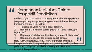 “
”20XX
Presentation title
12
Ralfh W. Tyler dalam Muhammad Joko Susilo mengajukan 4
(empat) pertanyaan pokok yang mendasari ditemukannya
komponen kurikulum, yakni:
1. Tujuan apa yang harus dicapai sekolah?
2. Bagaimana memilih bahan pelajaran guna mencapai
tujuan itu?
3. Bagaimanakah bahan disajikan agar efektif diajarkan?
4. Bagaimana efektivitas belajar dapat dinilai?
Berdasarkan pertanyaan itu, maka diperoleh keempat
komponen kurikulum yakni; pertama, tujuan; kedua, bahan
pelajaran; ketiga, proses belajar mengajar; keempat,
evaluasi dan penilaian.
Komponen Kurikulum Dalam
Perspektif Pendidikan
 