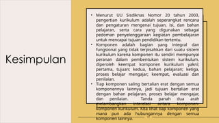 Kesimpulan
13
• Menurut UU Sisdiknas Nomor 20 tahun 2003,
pengertian kurikulum adalah seperangkat rencana
dan pengaturan mengenai tujuan, isi, dan bahan
pelajaran, serta cara yang digunakan sebagai
pedoman penyelenggaraan kegiatan pembelajaran
untuk mencapai tujuan pendidikan tertentu.
• Komponen adalah bagian yang integral dan
fungsional yang tidak terpisahkan dari suatu sistem
kurikulum karena komponen itu sendiri mempunyai
peranan dalam pembentukan sistem kurikulum.
diperoleh keempat komponen kurikulum yakni;
pertama, tujuan; kedua, bahan pelajaran; ketiga,
proses belajar mengajar; keempat, evaluasi dan
penilaian.
• Tiap komponen saling bertalian erat dengan semua
komponennya lainnya, jadi tujuan bertalian erat
dengan bahan pelajaran, proses belajar mengajar,
dan penilaian. Tanda panah dua arah
melambangkan interelasi antara komponen-
komponen kurikulum. Kita lihat tiap komponen yang
mana pun ada hubungannya dengan semua
komponen lainnya.
 