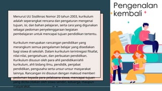 Menurut UU Sisdiknas Nomor 20 tahun 2003, kurikulum
adalah seperangkat rencana dan pengaturan mengenai
tujuan, isi, dan bahan pelajaran, serta cara yang digunakan
sebagai pedoman penyelenggaraan kegiatan
pembelajaran untuk mencapai tujuan pendidikan tertentu.
Kurikulum merupakan rancangan pendidikan yang
merangkum semua pengalaman belajar yang disediakan
bagi siswa di sekolah. Dalam kurikulum terintregasi filsafat,
nilai-nilai, pengetahuan, dan perbuatan pendidikan.
Kurikulum disusun oleh para ahli pendidikan/ahli
kurikulum, ahli bidang ilmu, pendidik, penjabat
pendidikan, pengusaha serta unsur-unsur masyarakat
lainnya. Rancangan ini disusun dengan maksud memberi
pedoman kepada para pelaksana siswa, mencapai tujuan
yang dicita-citakan oleh siswa sendiri, keluarga, maupun
masyarakat. 3
Pengenalan
kembali
 