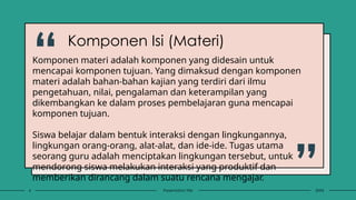 6 Presentation title 20XX
Komponen materi adalah komponen yang didesain untuk
mencapai komponen tujuan. Yang dimaksud dengan komponen
materi adalah bahan-bahan kajian yang terdiri dari ilmu
pengetahuan, nilai, pengalaman dan keterampilan yang
dikembangkan ke dalam proses pembelajaran guna mencapai
komponen tujuan.
Siswa belajar dalam bentuk interaksi dengan lingkungannya,
lingkungan orang-orang, alat-alat, dan ide-ide. Tugas utama
seorang guru adalah menciptakan lingkungan tersebut, untuk
mendorong siswa melakukan interaksi yang produktif dan
memberikan dirancang dalam suatu rencana mengajar.
Komponen Isi (Materi)
“
”
 