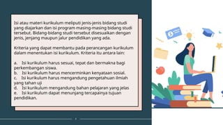 9
Isi atau materi kurikulum meliputi jenis-jenis bidang studi
yang diajarkan dan isi program masing-masing bidang studi
tersebut. Bidang-bidang studi tersebut disesuaikan dengan
jenis, jenjang maupun jalur pendidikan yang ada.
Kriteria yang dapat membantu pada perancangan kurikulum
dalam menentukan isi kurikulum. Kriteria itu antara lain:
a. Isi kurikulum harus sesuai, tepat dan bermakna bagi
perkembangan siswa.
b. Isi kurikulum harus mencerminkan kenyataan sosial.
c. Isi kurikulum harus mengandung pengetahuan ilmiah
yang tahan uji
d. Isi kurikulum mengandung bahan pelajaran yang jelas
e. Isi kurikulum dapat menunjang tercapainya tujuan
pendidikan.
 