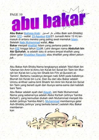 Abu Bakar (bahasa Arab: ‫الصديق‬ ‫بكر‬ ‫أبو‬, Abu Bakr ash-Shiddiq)
(lahir: 572 - wafat: 23 Agustus 634/21 Jumadil Akhir 13 H) ter-
masuk di antara mereka yang paling awal memeluk Islam.
Setelah Nabi Muhammad wafat, Abu
Bakar menjadi khalifah Islam yang pertama pada ta-
hun 632 hingga tahun 634M. Lahir dengan nama Abdullah bin
Abi Quhafah, ia adalah satu di antara empat khalifah yang
diberi gelar Khulafaur Rasyidin atau khalifah yang diberi petun-
juk. .
Abu Bakar Ash-Shidiq Nama lengkapnya adalah 'Abd Allah ibn
'Utsman bin Amir bi Amru bin Ka'ab bin Sa'ad bin Taim bin Mur-
rah bin Ka'ab bin Lu'ay bin Ghalib bin Fihr al-Quraishi at-
Tamimi'. Bertemu nasabnya dengan nabi SAW pada kakeknya
Murrah bin Ka'ab bin Lu'ai. Dan ibu dari abu Bakar adalah
Ummu al-Khair salma binti Shakhr bin Amir bin Ka'ab bin Sa'ad
bin Taim yang berarti ayah dan ibunya sama-sama dari kabilah
bani Taim.
Abu Bakar adalah ayah dari Aisyah, istri Nabi Muhammad.
Nama yang sebenarnya adalah Abdul Ka'bah (artinya 'hamba
Ka'bah'), yang kemudian diubah oleh Muhammad menjadi Ab-
dullah (artinya 'hamba Allah'). Muhammad memberinya gelar
Ash-Shiddiq (artinya 'yang berkata benar') setelah Abu Bakar
membenar-
kan
PAGE 10
 